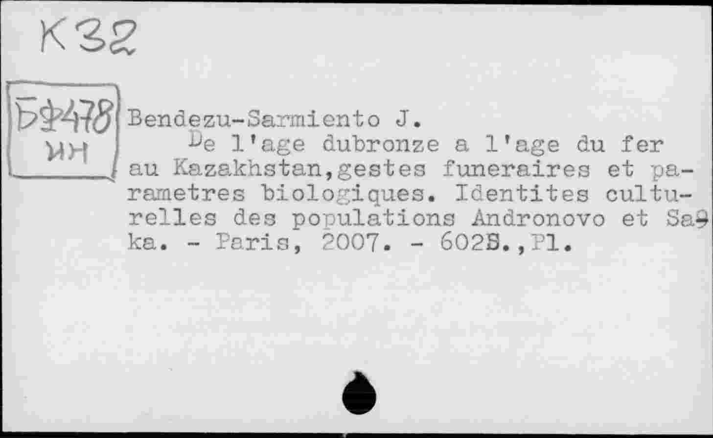 ﻿К 32
мн
Bendezu-Sarmiento J.
De l’age dubronze a l’age du fer au Kazakhstan,gestes funéraires et paramétrés biologiques. Identités cultu-
relles des populations Andronovo et Sa9 ka. - Paris, 2007. - 6O2S.,P1.